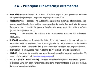 R.A. - Principais Bibliotecas/Ferramentas

●   ARToolKit - opera através de técnicas de visão computacional, processamento de
    imagens e programação. Depende de programação C/C++.
●   ARToolKitPlus - baseada na ARToolKit, apresenta algumas otimizações, tais
    como, possibilidade de se utilizar computações de ponto fixo ao invés de ponto
    flutuante, com o intuito de gerar aplicações eficientes para dispositivos móveis
    (PDAs, smartphones, etc.).
●   ARTag - é um sistema de detecção de marcadores baseado na biblioteca
    ARToolKit.
●   OSGART - combina as funções de detecção e rastreamento de marcadores do
    ARToolKit com as funções para construção de modelos virtuais da biblioteca
    OpenSceneGraph. Apresenta alta qualidade na renderização dos objetos virtuais.
●   FlartoolKit - é uma versão mais moderna do ARToolKit portado para FLASH.
●   ANDAR - ferramenta gratuita que permite o desenvolvimento de aplicações RA
    para o sistema Android. (http://code.google.com/p/andar/)
●   GLUT (OpenGL Utility ToolKit) - fornece uma interface para a biblioteca OpenGL
    e oferece uma API com funcionalidades para implementação e uso de menus,
    botões e suporte a joystick.
 
