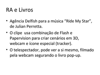 RA e Livros
• Agência Delfish para a música “Ride My Star”,
de Julian Perretta.
• O clipe usa combinação de Flash e
Papervision para criar cenários em 3D,
webcam e ícone especial (tracker).
• O telespectador, pode ver a si mesmo, filmado
pela webcam segurando o livro pop-up.
 