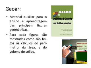 Geoar:
• Material auxiliar para o
ensino e aprendizagem
das principais figuras
geométricas.
• Para cada figura, são
mostrados como são fei-
tos os cálculos do perí-
metro, da área, e do
volume do sólido.
 
