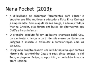 Nana Pocket (2013):
• A dificuldade de encontrar ferramentas para educar e
entreter sua filha motivou a educadora física Érica Quiroga
a empreender. Com a ajuda da sua amiga, a administradora
Marina Ghetler, elas foram em busca de alternativas aos
DVD´s e livros infantis.
• O primeiro produto foi um aplicativo chamado Bebê Céu,
para entreter crianças a partir de seis meses de idade com
imagens e música e estimular a familiarização com as
palavras.
• O segundo projeto envolve um livro-brinquedo, que conta a
história do cachorrinho Cacau e seus cinco amigos, o siri
Tom, o pinguim Felipe, o sapo João, a borboleta Ana e a
arara Rosinha.
 