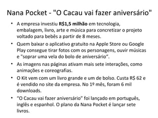 Nana Pocket - "O Cacau vai fazer aniversário"
• A empresa investiu R$1,5 milhão em tecnologia,
embalagem, livro, arte e música para concretizar o projeto
voltado para bebês a partir de 8 meses.
• Quem baixar o aplicativo gratuito na Apple Store ou Google
Play consegue tirar fotos com os personagens, ouvir músicas
e "soprar uma vela do bolo de aniversário“.
• As imagens nas páginas ativam mais sete interações, como
animações e coreografias.
• O Kit vem com um livro grande e um de bolso. Custa R$ 62 e
é vendido no site da empresa. No 1º mês, foram 6 mil
downloads.
• “O Cacau vai fazer aniversário” foi lançado em português,
inglês e espanhol. O plano da Nana Pocket é lançar sete
livros.
 