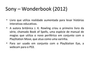 Sony – Wonderbook (2012)
• Livro que utiliza realidade aumentada para levar histórias
interativas educativas.
• A autora britânica J. K. Rowling criou o primeiro livro da
série, chamado Book of Spells, uma espécie de manual de
magias que utiliza o novo periférico em conjunto com o
PlayStation Move, que atua como uma varinha.
• Para ser usado em conjunto com o PlayStation Eye, a
webcam para o PS3.
 