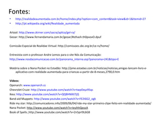 Fontes:
• http://realidadeaumentada.com.br/home/index.php?option=com_content&task=view&id=1&Itemid=27
• http://pt.wikipedia.org/wiki/Realidade_aumentada
Artool: http://www.ckirner.com/sacra/aplica/gel-ra/
Geoar: http://www.fernandamaria.com.br/geoar/#sthash.th0pvovO.dpuf
Comissão Especial de Realidae Virtual: http://comissoes.sbc.org.br/ce-rv/home/
Entrevista com o professor Andre Lemos para o site Nós da Comunicação:
http://www.nosdacomunicacao.com.br/panorama_interna.asp?panorama=241&tipo=E
Matéria sobre o Nana Pocket no Estadão: http://pme.estadao.com.br/noticias/noticias,amigas-lancam-livro-e-
aplicativo-com-realidade-aumentada-para-criancas-a-partir-de-8-meses,2790,0.htm
Vídeos:
Openarch: www.openarch.cc
Chevrolet Cruze: http://www.youtube.com/watch?v=twpOxyz95qs
Ikea: http://www.youtube.com/watch?v=QQ8HNXtl7jQ
Band-aid Muppets: http://www.youtube.com/watch?v=FE2I6G2_ogk
Ride my star: http://comunicadores.info/2009/06/04/ride-my-star-primeiro-clipe-feito-em-realidade-aumentada/
Nana Pocket: http://www.youtube.com/watch?v=IeyihhQeozA
Book of Spells: http://www.youtube.com/watch?v=2n5prI9L6G8
 