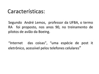 Segundo André Lemos, professor da UFBA, o termo
RA foi proposto, nos anos 90, no treinamento de
pilotos de avião da Boeing.
“Internet das coisas”, “uma espécie de post it
eletrônico, acessível pelos telefones celulares”
Características:
 