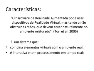 Características:
“O hardware de Realidade Aumentada pode usar
dispositivos de Realidade Virtual, mas tende a não
obstruir as mãos, que devem atuar naturalmente no
ambiente misturado”. (Tori et al. 2006)
É um sistema que:
• combina elementos virtuais com o ambiente real;
• é interativa e tem processamento em tempo real;
 