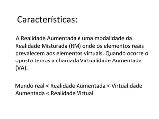 A Realidade Aumentada é uma modalidade da
Realidade Misturada (RM) onde os elementos reais
prevalecem aos elementos virtuais. Quando ocorre o
oposto temos a chamada Virtualidade Aumentada
(VA).
Mundo real < Realidade Aumentada < Virtualidade
Aumentada < Realidade Virtual
Características:
 
