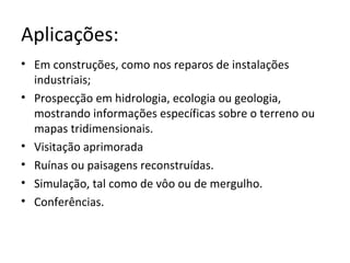 Aplicações:
• Em construções, como nos reparos de instalações
industriais;
• Prospecção em hidrologia, ecologia ou geologia,
mostrando informações específicas sobre o terreno ou
mapas tridimensionais.
• Visitação aprimorada
• Ruínas ou paisagens reconstruídas.
• Simulação, tal como de vôo ou de mergulho.
• Conferências.
 