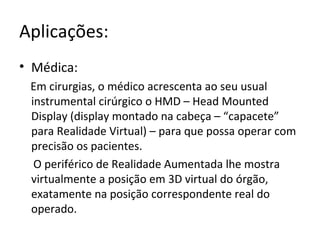 Aplicações:
• Médica:
Em cirurgias, o médico acrescenta ao seu usual
instrumental cirúrgico o HMD – Head Mounted
Display (display montado na cabeça – “capacete”
para Realidade Virtual) – para que possa operar com
precisão os pacientes.
O periférico de Realidade Aumentada lhe mostra
virtualmente a posição em 3D virtual do órgão,
exatamente na posição correspondente real do
operado.
 