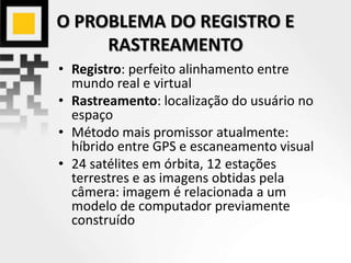 O PROBLEMA DO REGISTRO E
RASTREAMENTO
• Registro: perfeito alinhamento entre
mundo real e virtual
• Rastreamento: localização do usuário no
espaço
• Método mais promissor atualmente:
híbrido entre GPS e escaneamento visual
• 24 satélites em órbita, 12 estações
terrestres e as imagens obtidas pela
câmera: imagem é relacionada a um
modelo de computador previamente
construído
 