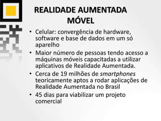 REALIDADE AUMENTADA
MÓVEL
• Celular: convergência de hardware,
software e base de dados em um só
aparelho
• Maior número de pessoas tendo acesso a
máquinas móveis capacitadas a utilizar
aplicativos de Realidade Aumentada.
• Cerca de 19 milhões de smartphones
teoricamente aptos a rodar aplicações de
Realidade Aumentada no Brasil
• 45 dias para viabilizar um projeto
comercial
 