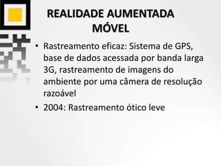 REALIDADE AUMENTADA
MÓVEL
• Rastreamento eficaz: Sistema de GPS,
base de dados acessada por banda larga
3G, rastreamento de imagens do
ambiente por uma câmera de resolução
razoável
• 2004: Rastreamento ótico leve
 