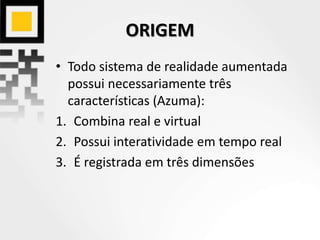 ORIGEM
• Todo sistema de realidade aumentada
possui necessariamente três
características (Azuma):
1. Combina real e virtual
2. Possui interatividade em tempo real
3. É registrada em três dimensões
 
