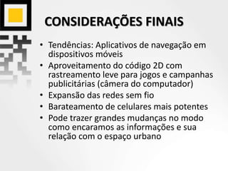 CONSIDERAÇÕES FINAIS
• Tendências: Aplicativos de navegação em
dispositivos móveis
• Aproveitamento do código 2D com
rastreamento leve para jogos e campanhas
publicitárias (câmera do computador)
• Expansão das redes sem fio
• Barateamento de celulares mais potentes
• Pode trazer grandes mudanças no modo
como encaramos as informações e sua
relação com o espaço urbano
 