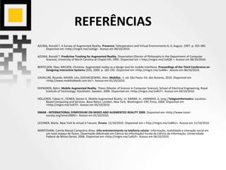 REFERÊNCIAS
AZUMA, Ronald T. A Survey of Augmented Reality. Presence: Teleoperators and Virtual Environments 6, 4, August, 1997. p. 355-385.
Disponível em <http://migre.me/1xAQg>. Acesso em 06/10/2010.
AZUMA, Ronald T. Predictive Tracking for Augmented Reality. Dissertation (Doctor of Philosophy in the Department of Computer
Science), University of North Carolina at Chapel Hill, 1995. Disponível em < http://migre.me/1xAQR >. Acesso em 06/10/2010.
BERTELSEN, Olav; NIELSEN, Christina. Augmented reality as a design tool for mobile interfaces. Proceedings of the Third Conference on
Designing Interactive Systems (DIS), 2000. p. 185-192. Disponível em <http://migre.me/1xARk>. Acesso em 06/10/2010.
CAVALLINI, Ricardo; XAVIER, Léo; SOCHACZEWSKI, Alon. Mobilize. 1. ed. São Paulo: Ed. dos Autores, 2010. Disponível em
<http://www.mobilizebook.com.br/>. Acesso em 01/10/2010.
EKENGREN, Björn. Mobile Augmented Reality. Thesis (Master of Science in Computer Science), School of Electrical Engineering, Royal
Institute of Technology, Stockholm, Sweden, 2009. Disponível em <http://migre.me/1xAS7>. Acesso em 04/10/2010.
HÖLLERER, Tobias H.; FEINER, Steven K. Mobile Augmented Reality. In: KARIMI, H.; HAMMAD, A. (org.) Telegeoinformatics: Location-
Based Computing and Services. Boca Raton, London, New York, Washington: CRC Press, 2004. Disponível em
<http://migre.me/1xATf>. Acesso em 05/10/2010.
ISMAR - INTERNATIONAL SYMPOSIUM ON MIXED AND AUGMENTED REALITY 2009. Disponível em <http://www.ismar-
society.org/ismar2009/>. Acesso em 01/10/2010.
LECHNER, Marie. New York le virtuel à l’œuvre. Écrans. 11/10/2010. Disponível em < http://migre.me/1xBXU>. Acesso em 11/10/2010.
MANTOVANI, Camila Maciel Campolina Alves. Info-entretenimento na telefonia celular: Informação, mobilidade e interação social em
um novo espaço de fluxos. Dissertação (Mestrado em Ciência da Informação) Escola de Ciência da Informação, Universidade
Federal de Minas Gerais, 2006. Disponível em <http://migre.me/1xAUf>. Acesso em 06/10/2010.
 