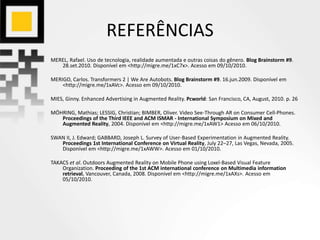 REFERÊNCIAS
MEREL, Rafael. Uso de tecnologia, realidade aumentada e outras coisas do gênero. Blog Brainstorm #9.
28.set.2010. Disponível em <http://migre.me/1xC7x>. Acesso em 09/10/2010.
MERIGO, Carlos. Transformers 2 | We Are Autobots. Blog Brainstorm #9. 16.jun.2009. Disponível em
<http://migre.me/1xAVc>. Acesso em 09/10/2010.
MIES, Ginny. Enhanced Advertising in Augmented Reality. Pcworld: San Francisco, CA, August, 2010. p. 26
MÖHRING, Mathias; LESSIG, Christian; BIMBER, Oliver. Video See-Through AR on Consumer Cell-Phones.
Proceedings of the Third IEEE and ACM ISMAR - International Symposium on Mixed and
Augmented Reality, 2004. Disponível em <http://migre.me/1xAW1> Acesso em 06/10/2010.
SWAN II, J. Edward; GABBARD, Joseph L. Survey of User-Based Experimentation in Augmented Reality.
Proceedings 1st International Conference on Virtual Reality, July 22–27, Las Vegas, Nevada, 2005.
Disponível em <http://migre.me/1xAWW>. Acesso em 01/10/2010.
TAKACS et al. Outdoors Augmented Reality on Mobile Phone using Loxel-Based Visual Feature
Organization. Proceeding of the 1st ACM international conference on Multimedia information
retrieval, Vancouver, Canada, 2008. Disponível em <http://migre.me/1xAXs>. Acesso em
05/10/2010.
 