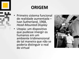 ORIGEM
• Primeiro sistema funcional
de realidade aumentada –
Ivan Sutherland, 1968,
Head-Mounted Display
• Utopia: um dispositivo
que pudesse imergir os
humanos em um
ambiente tridimensional
de tal maneira que não se
poderia distinguir o real
do virtual
 