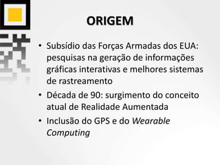 ORIGEM
• Subsídio das Forças Armadas dos EUA:
pesquisas na geração de informações
gráficas interativas e melhores sistemas
de rastreamento
• Década de 90: surgimento do conceito
atual de Realidade Aumentada
• Inclusão do GPS e do Wearable
Computing
 