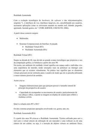 Realidade Aumentada
Com a evolução tecnológica do hardware, do software e das telecomunicações,
surgiram “[...] interfaces de voz, interfaces tangíveis, etc., possibilitando aos usuários,
acessarem aplicações como se estivessem atuando no mundo real; falando, pegando,
apertando, fazendo gestos, etc.” (TORI; KIRNER; CISCOUTO, 2006).
A partir desse contexto surgem:
• Multimídia
• Sistemas Computacionais de Interface Avançada
• Realidade Virtual (RV)
• Realidade Aumentada (RA)
Realidade Virtual (RV)
Surgiu na década de 60, mas devido ao grande avanço tecnológico que propiciou o uso
da computação gráfica, se fortaleceu a partir dos anos 90.
Em teoria, um ambiente de realidade virtual significa um espaço onde o indivíduo vive
uma experiência de imersão, tendo sensações reais de pertencer ou interagir com
elementos que só existem virtualmente. Na prática isso significa que os elementos
virtuais precisam enviar estímulos para o usuário de modo que ele os perceba utilizando
o maior número possível de sentidos.
Assim cria-se:
• Imagens tridimensionais para que pareçam possuir o tamanho natural do
princípio da perspectiva do usuário
• Capacidade de acompanhar os movimentos do usuário, particularmente de
sua cabeça e olhos, e ajustar as imagens no display do usuário para refletir a
mudança correta.
Qual é a relação entre RV e RA?
Os dois sistemas propiciam operações envolvendo voz, gestos, tato, etc.
Realidade Aumentada (RA)
E a partir dos anos 90 criou-se a Realidade Aumentada. Técnica utilizada para unir o
real com o virtual através da utilização de um marcador e uma webcam ou de uma
câmera de um celular, ou seja, é a inserção de objetos virtuais no ambiente físico,
 