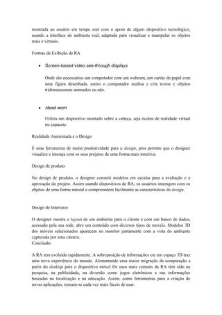 mostrada ao usuário em tempo real com o apoio de algum dispositivo tecnológico,
usando a interface do ambiente real, adaptada para visualizar e manipular os objetos
reais e virtuais.
Formas de Exibição de RA
• Screen-based video see-through displays
Onde são necessários um computador com um webcam, um cartão de papel com
uma figura desenhada, assim o computador analisa e cria textos e objetos
tridimensionais animados ou não.
• Head worn
Utiliza um dispositivo montado sobre a cabeça, seja óculos de realidade virtual
ou capacete.
Realidade Aumentada e o Design
É uma ferramenta de muita produtividade para o design, pois permite que o designer
visualize e interaja com os seus projetos de uma forma mais intuitiva.
Design de produto
No design de produto, o designer constrói modelos em escalas para a avaliação e a
aprovação do projeto. Assim usando dispositivos de RA, os usuários interagem com os
objetos de uma forma natural e compreendem facilmente as características do design.
Design de Interiores
O designer mostra o layout de um ambiente para o cliente e com um banco de dados,
acessado pela sua rede, abre um conteúdo com diversos tipos de movéis. Modelos 3D
dos móveis selecionados aparecem no monitor juntamente com a vista do ambiente
capturada por uma câmera.
Conclusão
A RA tem evoluído rapidamente. A sobreposição de informações em um espaço 3D traz
uma nova experiência do mundo. Alimentando uma maior migração da computação a
partir do desktop para o dispositivo móvel Os usos mais comuns da RA têm sido na
pesquisa, na publicidade, na diversão como jogos eletrônicos e nas informações
baseadas na localização e na educação. Assim, como ferramentas para a criação de
novas aplicações, tornam-se cada vez mais fáceis de usar.
 