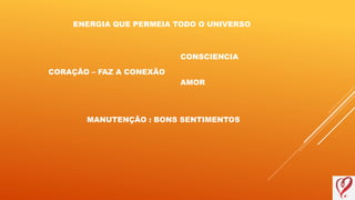 ENERGIA QUE PERMEIA TODO O UNIVERSO
CORAÇÃO – FAZ A CONEXÃO
MANUTENÇÃO : BONS SENTIMENTOS
CONSCIENCIA
AMOR
 