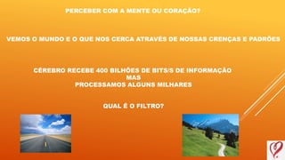 PERCEBER COM A MENTE OU CORAÇÃO?
VEMOS O MUNDO E O QUE NOS CERCA ATRAVÉS DE NOSSAS CRENÇAS E PADRÕES
CÉREBRO RECEBE 400 BILHÕES DE BITS/S DE INFORMAÇÃO
MAS
PROCESSAMOS ALGUNS MILHARES
QUAL É O FILTRO?
 