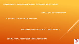 HUMANIDADE – SAINDO DA INFANCIA E ENTRANDO NA JUVENTUDE
AMPLIAÇÃO DE CONSCIENCIA
É PRECISO ATITUDES MAIS MADURAS
ACESSAMOS NOVOS/VELHOS CONHECIMENTOS
QUEM AJUDA A RESPONDER NOSSA PERGUNTA?
 