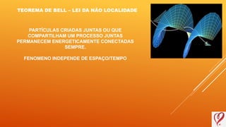 TEOREMA DE BELL – LEI DA NÃO LOCALIDADE
PARTÍCULAS CRIADAS JUNTAS OU QUE
COMPARTILHAM UM PROCESSO JUNTAS
PERMANECEM ENERGETICAMENTE CONECTADAS
SEMPRE.
FENOMENO INDEPENDE DE ESPAÇO/TEMPO
 