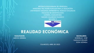REALIDAD ECONÓMICA
REPÚBLICA BOLIVARIANA DE VENEZUELA
MINISTERIO DEL PODER POPULAR PARA LA EDUCACIÓN
UNIVERSIDAD NACIONAL EXPERIMENTAL RÓMULO GALLEGOS
FACULTAD DE ODONTOLOGÍA
CATEDRA: COMUNITARIA
NÚCLEO CALABOZO GUARICO
SECCIÓN 3
FACILITADOR: BACHILLERES:
MERVIN HERRERA DORDELLIS JOSÉ
NARANJO EDUARD
SOSA LEONELA
CALABOZO, ABRIL DE 2023
 