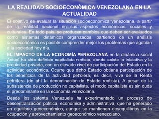 LA REALIDAD SOCIOECONÓMICA VENEZOLANA EN LA ACTUALIDAD
El objetivo es evaluar la situación socioeconómica venezolana, a partir
de la realidad nacional en sus aspectos económicos, sociales y
culturales. En todo país, se producen cambios que deben ser evaluados
como sistemas dinámicos organizados, partiendo de un análisis
socioeconómico es posible comprender mejor los problemas que agobian
a la sociedad hoy día.
EL IMPACTO DE LA ECONOMÍA VENEZOLANA en la dinámica social
Actual ha sido definido capitalista-rentista, donde existe la iniciativa y la
propiedad privada, con un elevado nivel de participación del Estado en la
actividad económica. Ocurre que dicho Estado obtiene participación de
los beneficios de la actividad petrolera, es decir, vive de la Renta
petrolera (de ahí la denominación de Estado rentista). A pesar de la
subsistencia de producción no capitalista, el modo capitalista es sin duda
el predominante en la economía venezolana.
Desde los setenta Venezuela ha experimentado un proceso de
descentralización política, económica y administrativa, que ha generado
un equilibrio geoeconómico, aunque se mantienen desequilibrios en la
ocupación y aprovechamiento geoeconómico venezolano.
 