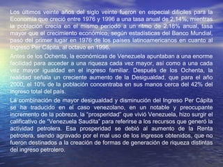 Los últimos veinte años del siglo veinte fueron en especial difíciles para la
Economía que creció entre 1976 y 1996 a una tasa anual de 2,14%, mientras
la población crecía en el mismo período a un ritmo de 2,18% anual, tasa
mayor que el crecimiento económico, según estadísticas del Banco Mundial,
pasó del primer lugar en 1976 de los países latinoamericanos en cuanto al
Ingreso Per Cápita, al octavo en 1996.
Antes de los Ochenta, la económicas de Venezuela apuntaban a una enorme
facilidad para acceder a una riqueza cada vez mayor, así como a una cada
vez mayor igualdad en el ingreso familiar. Después de los Ochenta, la
realidad señala un creciente aumento de la Desigualdad, que para el año
2000, el 10% de la población concentraba en sus manos cerca del 42% del
ingreso total del país.
La combinación de mayor desigualdad y disminución del Ingreso Per Cápita
se ha traducido en el caso venezolano, en un notable y preocupante
incremento de la pobreza, la “prosperidad” que vivió Venezuela, hizo surgir el
calificativo de “Venezuela Saudita” para referirse a los recursos que generó la
actividad petrolera. Esa prosperidad se debió al aumento de la Renta
petrolera, siendo agravado por el mal uso de los ingresos obtenidos, que no
fueron destinados a la creación de formas de generación de riqueza distintas
del ingreso petrolero.
 