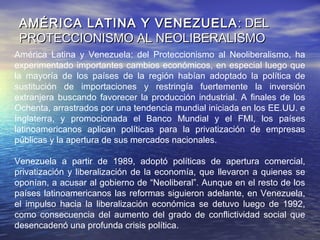 América Latina y Venezuela: del Proteccionismo al Neoliberalismo, ha
experimentado importantes cambios económicos, en especial luego que
la mayoría de los países de la región habían adoptado la política de
sustitución de importaciones y restringía fuertemente la inversión
extranjera buscando favorecer la producción industrial. A finales de los
Ochenta, arrastrados por una tendencia mundial iniciada en los EE.UU. e
Inglaterra, y promocionada el Banco Mundial y el FMI, los países
latinoamericanos aplican políticas para la privatización de empresas
públicas y la apertura de sus mercados nacionales.
Venezuela a partir de 1989, adoptó políticas de apertura comercial,
privatización y liberalización de la economía, que llevaron a quienes se
oponían, a acusar al gobierno de “Neoliberal”. Aunque en el resto de los
países latinoamericanos las reformas siguieron adelante, en Venezuela,
el impulso hacia la liberalización económica se detuvo luego de 1992,
como consecuencia del aumento del grado de conflictividad social que
desencadenó una profunda crisis política.
AMÉRICA LATINA Y VENEZUELAAMÉRICA LATINA Y VENEZUELA : DEL PROTECCIONISMO AL: DEL PROTECCIONISMO AL
NEOLIBERALISMONEOLIBERALISMO
 