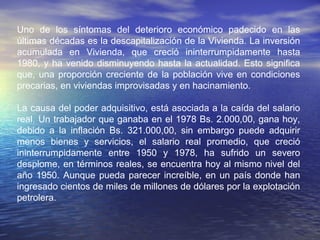 EL COMIENZO DE LA CRISIS VENEZOLANAEL COMIENZO DE LA CRISIS VENEZOLANA
El Comienzo de la crisis venezolana, a diferencia de la mayoría de las
economías modernas, se presentó desde 1983, una disminución de la
productividad, cuyos orígenes se remontan al aumento brusco y repentino de
los precios del petróleo ocurrido en 1973. Antes de esa fecha, la inversión
privada y gran parte de la pública, se hizo para abastecer un mercado interno
protegido por la política de “Sustitución de Importaciones”, llevando al país
ala creación de un parque industrial. Debido a lo limitado del mercado
nacional e ineficacia de la inversión, la avalancha de inversiones públicas y
privadas luego de 1973 dio como resultado disminución y no aumento de la
productividad económica. Es en ese momento los orígenes de la crisis del
modelo rentista venezolano, pues el país no supo ni pudo absorber la
“Sobredosis” de capital que entró desde el exterior entre 1974 y 1978.
En 1978, la inversión anual llegó cercana al 45% del P.I.B., y descendió al
ser frenada por la caída en los rendimientos. A partir de 1983, la caída de los
precios del petróleo alejó la inversión y contribuyó a agravarla e hizo más
difícil de superar, la inversión anual se ubicó por debajo del 20% del P.I.B.,
contribuyendo que el parque industrial venezolano se volviese
progresivamente obsoleto.
 