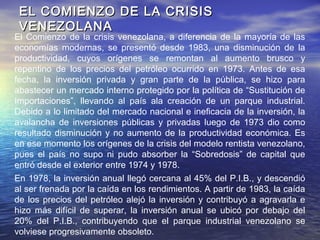 La dotación de capital por trabajador comenzó a disminuir 1984, precipitando la
caída de la productividad y con ello, la severa caída del salario real. Es
importante destacar que el denominado “Paquete económico”, aplicado por el
gobierno de Pérez entre 1989 y 1992, generó un repunte de la inversión y de la
productividad, que se reflejó en un modesto incremento del salario real,
disminución del desempleo y de empleo informal. Aunque cuestionado por su
costo social y político; la supervivencia de muchas empresas se debió a la
devaluación del bolívar ocurrida en 1989, pues eliminó la sobrevaluación de la
moneda y permitió a las empresas venezolanas ser más competitivas en el
exterior.
El aumento de los ingresos petroleros a consecuencia de la Guerra del Golfo,
en 1991, ensombreció la mejoría económica pues aportó nuevos recursos
rentísticos, que hicieron al gobierno abandonar los esfuerzos reformadores
implementados en 1989. Además, la crisis política de 1992 y 1993, la crisis
financiera de 1994 y 1995, revirtieron los efectos positivos y agudizaron las
tendencias negativas que venía arrastrando la economía venezolana. Desde
los años noventa y hasta hoy, la economía viene pagando las consecuencias
de no haber adoptado medidas necesarias para diversificar el aparato
productivo y hacerlo más competitivo. El precio más alto pagado, lo constituye
un aumento sin precedentes de la pobreza.
 