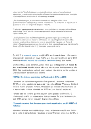 ¿Las razones? Los factores externos, que golpearon el precio de los metales que
exportamos y, por lo tanto, su producción, afectaron las exportaciones mineras, una de las
principales fuentes de ingresos de la economía peruana.
Otro sector estratégico, el pesquero, fue dañado por la llegada ondas Kelvin
que incrementaron la temperatura del mar, ahuyentando a la anchoveta. El impacto fue tal
que solo se abrió una temporada de pesca este año.
El año para la economía peruana se cierra entre protestas por el nuevo régimen laboral
juvenil o Ley 'Pulpín' y con la confianza empresarial recuperándose de la caída que
registró desde julio.
Las proyecciones para el 2015 son optimistas, pues se espera que se mitiguen las
condiciones externas que afectaron al Perú este año y que hagan efecto las medidas
tomadas para incentivar el consumo, como la reducción del Impuesto a la Renta. El
ministro Alonso Segura espera que el crecimiento de la economía peruana el próximo año
llegue a 5%. En diciembre del 2015 veremos si estuvo en lo cierto.
En el 2015 la economía peruana creció 3.87% en el mes de junio , cifra superior
a la expansión alcanzada en mayo (1.22%) y en línea con lo estimado por el BCR,
informó el Instituto Nacional de Estadística e Informática(INEI) este viernes.
El jefe del INEI, Aníbal Sánchez Aguilar, indicó que, en los primeros 6 meses del
año, la economía peruana creció en 2.42%, tasa superior a la registrada en todo
2014. Este crecimiento se sustentó en un contexto internacional donde se observa
una recuperación de la demanda externa.
[CEPAL: Crecimiento económico del Perú será de 3.5% en 2015]
La mayoría de los sectores registraron cifras positivas. La minería se expandió
14.15% en junio, crecimiento que no se veía en los últimos 77 meses, debido al
inicio de nuevos proyectos mineros. Otro sector que impulsó este crecimiento fue
el agropecuario, con una expansión de 8.13% en junio, informó gestion.pe.
Por otro lado, los sectores que más cayeron fueron pesca y construcción. El
primero cayó 43.47% por menor pesca de la anchoveta. En tanto, la construcción
bajó 3.15% porque no hay ejecución de proyectos públicos.
[Economía peruana dejó de crecer por minería paralizada y perdió US$67 mil
millones]
Asimismo, el sector manufacturero cayó 2.89%, el comercio creció 4.08% influido
por la venta de computadoras y celulares, el sector financiero crece más de 10%, y
 