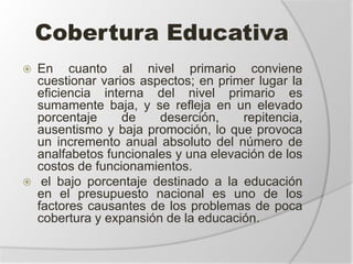 Cobertura Educativa
 En cuanto al nivel primario conviene
cuestionar varios aspectos; en primer lugar la
eficiencia interna del nivel primario es
sumamente baja, y se refleja en un elevado
porcentaje de deserción, repitencia,
ausentismo y baja promoción, lo que provoca
un incremento anual absoluto del número de
analfabetos funcionales y una elevación de los
costos de funcionamientos.
 el bajo porcentaje destinado a la educación
en el presupuesto nacional es uno de los
factores causantes de los problemas de poca
cobertura y expansión de la educación.
 