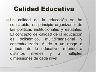 Calidad Educativa
 La calidad de la educación se ha
constituido, en principio organizador de
las políticas institucionales y estatales.
El concepto de calidad de la educación
es polisémico, multidimensional y
contextualizado. Alude a un rasgo o
atributo de lo educativo, referido a
distintos niveles y a múltiples
dimensiones de cada nivel.
 
