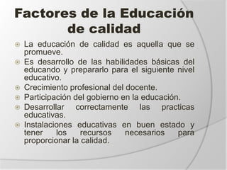 Factores de la Educación
de calidad
 La educación de calidad es aquella que se
promueve.
 Es desarrollo de las habilidades básicas del
educando y prepararlo para el siguiente nivel
educativo.
 Crecimiento profesional del docente.
 Participación del gobierno en la educación.
 Desarrollar correctamente las practicas
educativas.
 Instalaciones educativas en buen estado y
tener los recursos necesarios para
proporcionar la calidad.
 