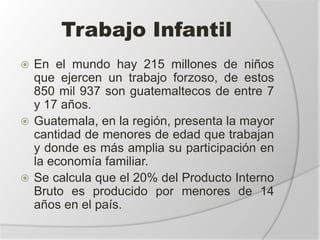 Trabajo Infantil
 En el mundo hay 215 millones de niños
que ejercen un trabajo forzoso, de estos
850 mil 937 son guatemaltecos de entre 7
y 17 años.
 Guatemala, en la región, presenta la mayor
cantidad de menores de edad que trabajan
y donde es más amplia su participación en
la economía familiar.
 Se calcula que el 20% del Producto Interno
Bruto es producido por menores de 14
años en el país.
 