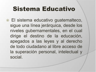 Sistema Educativo
 El sistema educativo guatemalteco,
sigue una línea jerárquica, desde los
niveles gubernamentales, en el cual
dirige el destino de la educación,
apegados a las leyes y al derecho
de todo ciudadano al libre acceso de
la superación personal, intelectual y
social.
 