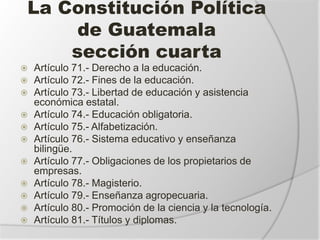 La Constitución Política
de Guatemala
sección cuarta
 Artículo 71.- Derecho a la educación.
 Artículo 72.- Fines de la educación.
 Artículo 73.- Libertad de educación y asistencia
económica estatal.
 Artículo 74.- Educación obligatoria.
 Artículo 75.- Alfabetización.
 Artículo 76.- Sistema educativo y enseñanza
bilingüe.
 Artículo 77.- Obligaciones de los propietarios de
empresas.
 Artículo 78.- Magisterio.
 Artículo 79.- Enseñanza agropecuaria.
 Artículo 80.- Promoción de la ciencia y la tecnología.
 Artículo 81.- Títulos y diplomas.
 