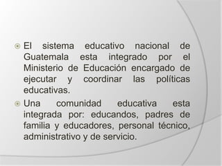  El sistema educativo nacional de
Guatemala esta integrado por el
Ministerio de Educación encargado de
ejecutar y coordinar las políticas
educativas.
 Una comunidad educativa esta
integrada por: educandos, padres de
familia y educadores, personal técnico,
administrativo y de servicio.
 