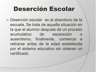 Deserción Escolar
 Deserción escolar es al abandono de la
escuela, Se trata de aquella situación en
la que el alumno después de un proceso
acumulativo de separación o
ausentismo, finalmente, comienza a
retirarse antes de la edad establecida
por el sistema educativo sin obtener un
certificado
 