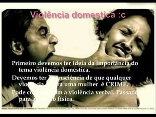 Primeiro devemos ter ideia da importância do
  tema violência doméstica.
Devemos ter a consciência de que qualquer
  violência contra uma mulher é CRIME.
Pode começar com a violência verbal. Passando
  para agressão física.
 