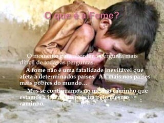 O momento para abordar a pergunta mais
difícil de todas as perguntas.
  A fome não é uma fatalidade inevitável que
afeta a determinados países. Ah mais nos países
mais pobres do mundo…
   Mas se continuamos no mesmo caminho que
estamos a ir o nosso país ira pelo mesmo
caminho.
 