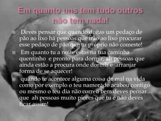     Deves pensar que quando deitas um pedaço de
    pão ao lixo há pessoas que irão ao lixo procurar
    esse pedaço de pão que tu próprio não comeste!
    Em quanto tu a noite estas na tua caminha
    quentinho e pronto para dormir, ah pessoas que
    ainda estão a procura onde dormir e arranjar
    forma de se aquecer!
    quando te acontece alguma coisa de mal na vida
    como por exemplo o teu namorado acabou contigo
    ou mesmo o teu dia não correu bem deves pensar
    que ah pessoas muito piores que tu e não deves
    ficar assim!
 