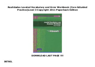 Realidades Leveled Vocabulary and Grmr Workbook (Core &Guided
Practice)Level 3 Copyright 2011 Paperback Edition
DONWLOAD LAST PAGE !!!!
DETAIL
New Series Combines the current Practice Workbook and the Guided Practice Workbook into one workbook. Now you have a single workbook for all your students! This workbook provides two levels of support for students. The Guided Practice activities provide step-by-step practice including vocabulary flashcards and folding study sheets, guided grammar practice, and scaffolded support for each chapter's Lectura, Presentaci?n oral, or Presentaci?n escrita. The Core Practice activities feature basic practice for each chapter's new vocabulary and grammar, plus end-of-chapter Crossword Puzzle and Organizer.Looking to move to online workbooks?
 