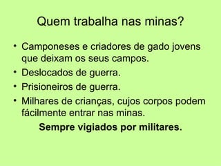 Quem trabalha nas minas?
• Camponeses e criadores de gado jovens
  que deixam os seus campos.
• Deslocados de guerra.
• Prisioneiros de guerra.
• Milhares de crianças, cujos corpos podem
  fácilmente entrar nas minas.
       Sempre vigiados por militares.
 