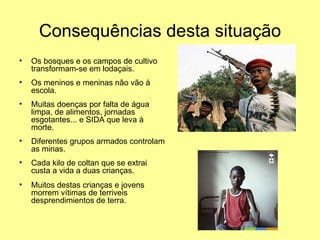 Consequências desta situação
•   Os bosques e os campos de cultivo
    transformam-se em lodaçais.
•   Os meninos e meninas não vão à
    escola.
•   Muitas doenças por falta de água
    limpa, de alimentos, jornadas
    esgotantes... e SIDA que leva à
    morte.
•   Diferentes grupos armados controlam
    as minas.
•   Cada kilo de coltan que se extrai
    custa a vida a duas crianças.
•   Muitos destas crianças e jovens
    morrem vítimas de terriveis
    desprendimientos de terra.
 