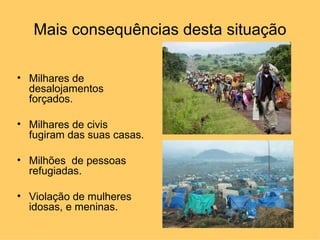 Mais consequências desta situação

• Milhares de
  desalojamentos
  forçados.

• Milhares de civis
  fugiram das suas casas.

• Milhões de pessoas
  refugiadas.

• Violação de mulheres
  idosas, e meninas.
 