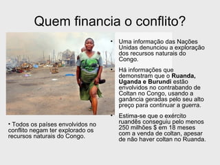 Quem financia o conflito?
                                  •   Uma informação das Nações
                                      Unidas denunciou a exploração
                                      dos recursos naturais do
                                      Congo.
                                  •   Há informações que
                                      demonstram que o Ruanda,
                                      Uganda e Burundi estão
                                      envolvidos no contrabando de
                                      Coltan no Congo, usando a
                                      ganância geradas pelo seu alto
                                      preço para continuar a guerra.
                                  •   Estima-se que o exército
• Todos os países envolvidos no       ruandês conseguiu pelo menos
conflito negam ter explorado os       250 milhões $ em 18 meses
recursos naturais do Congo.           com a venda de coltan, apesar
                                      de não haver coltan no Ruanda.
 